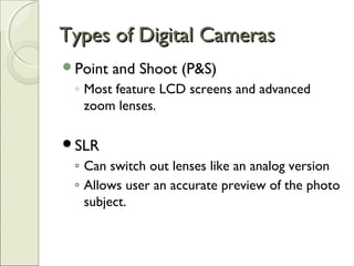 Types of Digital CamerasTypes of Digital Cameras
Point and Shoot (P&S)
◦ Most feature LCD screens and advanced
zoom lenses.
SLR
◦ Can switch out lenses like an analog version
◦ Allows user an accurate preview of the photo
subject.
 
