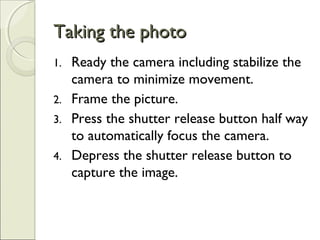 Taking the photoTaking the photo
1. Ready the camera including stabilize the
camera to minimize movement.
2. Frame the picture.
3. Press the shutter release button half way
to automatically focus the camera.
4. Depress the shutter release button to
capture the image.
 