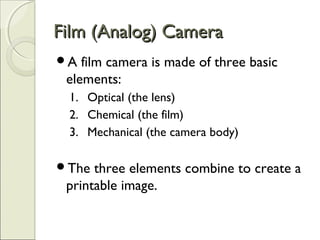 Film (Analog) CameraFilm (Analog) Camera
A film camera is made of three basic
elements:
1. Optical (the lens)
2. Chemical (the film)
3. Mechanical (the camera body)
The three elements combine to create a
printable image.
 
