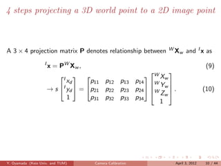 4 steps projecting a 3D world point to a 2D image point



A 3 × 4 projection matrix P denotes relationship between     WX        and I x as
                                                                   w

                   I
                       x = PW X w ,                                             (9)
                                                       WX
                                                            
                                      p11 p12 p13 p14 W w 
                           I  
                              xd
                                                          Y
                       → s I yd  = p21 p22 p23 p24  W w  .
                                                         Zw                  (10)
                              1       p31 p32 p33 p34
                                                          1




Y. Oyamada (Keio Univ. and TUM)       Camera Calibration       April 3, 2012    10 / 44
 