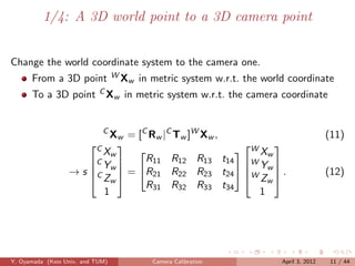 1/4: A 3D world point to a 3D camera point


Change the world coordinate system to the camera one.
      From a 3D point             WX       in metric system w.r.t. the world coordinate
                                       w
      To a 3D point C Xw in metric system w.r.t. the camera coordinate


                              C
                           Xw = [C Rw |C Tw ]W Xw ,                                        (11)
                         C
                                                     W Xw
                                                         
                         Xw     
                      C Y       R11 R12 R13 t14 W 
                                                        Y
                  → s C w  = R21 R22 R23 t24  W w  .
                       Zw                           Zw                                 (12)
                                  R31 R32 R33 t34
                         1                              1




Y. Oyamada (Keio Univ. and TUM)               Camera Calibration           April 3, 2012    11 / 44
 