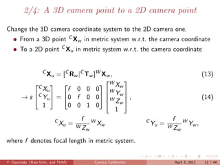 2/4: A 3D camera point to a 2D camera point

Change the 3D camera coordinate system to the 2D camera one.
      From a 3D point C Xw in metric system w.r.t. the camera coordinate
      To a 2D point C Xu in metric system w.r.t. the camera coordinate


                  C
                Xu = [C Rw |C Tw ]W Xw ,                                               (13)
                                    W Xw
                                          
           C  
              Xu       f 0 0 0 W 
                                         Y
       → s C Yu  = 0 f 0 0 W w  ,
                                      Zw                                             (14)
              1        0 0 1 0
                                         1
                  C         f W                        C           f        W
                    Xu = W        Xw                       Yu =   WZ
                                                                                Yw ,
                            Zw                                          w

where f denotes focal length in metric system.


Y. Oyamada (Keio Univ. and TUM)   Camera Calibration                   April 3, 2012    12 / 44
 