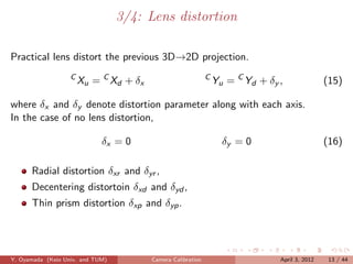 3/4: Lens distortion

Practical lens distort the previous 3D→2D projection.
                   C
                       Xu = C Xd + δx                        C
                                                                 Yu = C Yd + δy ,               (15)

where δx and δy denote distortion parameter along with each axis.
In the case of no lens distortion,

                             δx = 0                                δy = 0                       (16)

      Radial distortion δxr and δyr ,
      Decentering distortoin δxd and δyd ,
      Thin prism distortion δxp and δyp .




Y. Oyamada (Keio Univ. and TUM)         Camera Calibration                      April 3, 2012    13 / 44
 