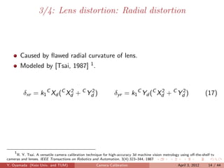 3/4: Lens distortion: Radial distortion




        Caused by ﬂawed radial curvature of lens.
        Modeled by [Tsai, 1987] 1 .



          δxr = k1 C Xd (C Xd + C Yd )
                            2      2
                                                                 δyr = k1 C Yd (C Xd + C Yd )
                                                                                   2      2
                                                                                                                        (17)




    1
      R. Y. Tsai. A versatile camera calibration technique for high-accuracy 3d machine vision metrology using oﬀ-the-shelf tv
cameras and lenses. IEEE Transactions on Robotics and Automation, 3(4):323–344, 1987
Y. Oyamada (Keio Univ. and TUM)                       Camera Calibration                               April 3, 2012      14 / 44
 