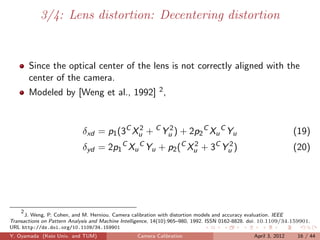 3/4: Lens distortion: Decentering distortion


       Since the optical center of the lens is not correctly aligned with the
       center of the camera.
       Modeled by [Weng et al., 1992] 2 ,



                             δxd = p1 (3C Xu + C Yu ) + 2p2 C Xu C Yu
                                           2      2
                                                                                                                 (19)
                             δyd = 2p1 C Xu C Yu + p2 (C Xu + 3C Yu )
                                                          2       2
                                                                                                                 (20)




    2
      J. Weng, P. Cohen, and M. Herniou. Camera calibration with distortion models and accuracy evaluation. IEEE
Transactions on Pattern Analysis and Machine Intelligence, 14(10):965–980, 1992. ISSN 0162-8828. doi: 10.1109/34.159901.
URL http://dx.doi.org/10.1109/34.159901
Y. Oyamada (Keio Univ. and TUM)                    Camera Calibration                            April 3, 2012     16 / 44
 