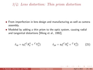 3/4: Lens distortion: Thin prism distortion



      From imperfection in lens design and manufacturing as well as camera
      assembly.
      Modeled by adding a thin prism to the optic system, causing radial
      and tangential distortions [Weng et al., 1992].



              δxp = s1 (C Xu + C Yu )
                           2      2
                                                     δyp = s2 (C Xu + C Yu )
                                                                  2      2
                                                                                        (21)




Y. Oyamada (Keio Univ. and TUM)     Camera Calibration                  April 3, 2012    17 / 44
 