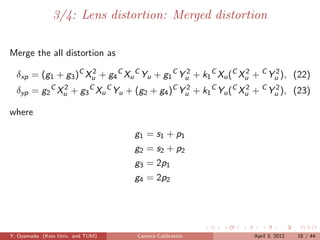 3/4: Lens distortion: Merged distortion

Merge the all distortion as

  δxp = (g1 + g3 )C Xu + g4 C Xu C Yu + g1 C Yu + k1 C Xu (C Xu + C Yu ), (22)
                     2                        2               2      2

  δyp = g2 C Xu + g3 C Xu C Yu + (g2 + g4 )C Yu + k1 C Yu (C Xu + C Yu ), (23)
              2                               2               2      2


where

                                  g1 = s1 + p1
                                  g2 = s2 + p2
                                  g3 = 2p1
                                  g4 = 2p2




Y. Oyamada (Keio Univ. and TUM)   Camera Calibration           April 3, 2012   18 / 44
 