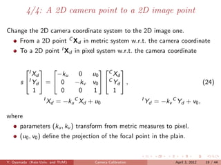 4/4: A 2D camera point to a 2D image point

Change the 2D camera coordinate system to the 2D image one.
      From a 2D point C Xd in metric system w.r.t. the camera coordinate
      To a 2D point I Xd in pixel system w.r.t. the camera coordinate

         I                             C 
            Xd      −ku  0            u0      Xd
       s I Yd  =  0  −kv           v0  C Yd  ,                                       (24)
            1        0   0            1       1
                   I
                       Xd = −ku C Xd + u0                   I
                                                                Yd = −kv C Yd + v0 ,

where
      parameters (ku , kv ) transform from metric measures to pixel.
      (u0 , v0 ) deﬁne the projection of the focal point in the plain.


Y. Oyamada (Keio Univ. and TUM)        Camera Calibration                  April 3, 2012    19 / 44
 