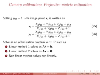 Camera calibration: Projective matrix estimation


Setting p34 = 1, i-th image point xi is written as
                                  Xi p11 + Yi p12 + Zi p13 + p14
                             xi =                                                  (25)
                                   Xi p31 + Yi p32 + Zi p33 + 1
                                  Xi p21 + Yi p22 + Zi p23 + p24
                             yi =                                                  (26)
                                   Xi p31 + Yi p32 + Zi p33 + 1
Solve as an optimization problem w.r.t. P such as
   1   Linear method 1 solves as Ax = b.
   2   Linear method 2 solves as Ax = 0.
   3   Non-linear method solves non-linearly.




Y. Oyamada (Keio Univ. and TUM)         Camera Calibration         April 3, 2012    21 / 44
 