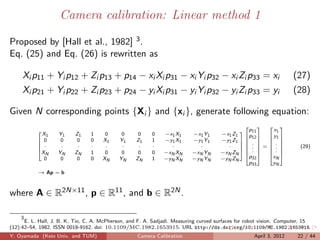 Camera calibration: Linear method 1

Proposed by [Hall et al., 1982] 3 .
Eq. (25) and Eq. (26) is rewritten as

     Xi p11 + Yi p12 + Zi p13 + p14 − xi Xi p31 − xi Yi p32 − xi Zi p33 = xi                                          (27)
     Xi p21 + Yi p22 + Zi p23 + p24 − yi Xi p31 − yi Yi p32 − yi Zi p33 = yi                                          (28)

Given N corresponding points {Xi } and {xi }, generate following equation:
                                                                                                       
                                                                                               p11       x1
             X1     Y1     Z1    1     0      0      0     0    −x1 X1      −x1 Y1     −x1 Z1 p 
           
                                                                                                         y1 
            0       0      0    0    X1     Y1     Z1     1    −y1 X1      −y1 Y1               12 
                                                                                       −y1 Z1          
                                                                                               .     . 
            ·       ·      ·    ·     ·      ·      ·     ·      ·           ·          ·     .  =  .              (29)
           
                                                                                       −xN ZN   . 
                                                                                                         . 
           X
              N     YN     ZN    1     0      0      0     0    −xN XN      −xN YN              p 
                                                                                                         
                                                                                                        x 
             0       0      0    0    XN     YN     ZN     1    −yN XN      −yN YN     −yN ZN      32      N
                                                                                                  p33    yN
           → Ap = b



where A ∈ R2N×11 , p ∈ R11 , and b ∈ R2N .

     3
       E. L. Hall, J. B. K. Tio, C. A. McPherson, and F. A. Sadjadi. Measuring curved surfaces for robot vision. Computer, 15
(12):42–54, 1982. ISSN 0018-9162. doi: 10.1109/MC.1982.1653915. URL http://dx.doi.org/10.1109/MC.1982.1653915
Y. Oyamada (Keio Univ. and TUM)                      Camera Calibration                              April 3, 2012      22 / 44
 