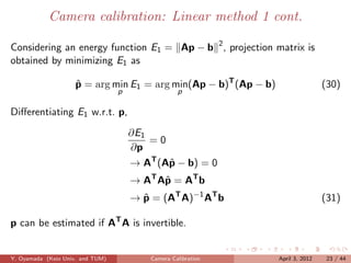 Camera calibration: Linear method 1 cont.

Considering an energy function E1 = Ap − b 2 , projection matrix is
obtained by minimizing E1 as

                    p = arg min E1 = arg min(Ap − b)T (Ap − b)
                    ˆ                                                            (30)
                                  p                p

Diﬀerentiating E1 w.r.t. p,
                                      ∂E1
                                          =0
                                      ∂p
                                      → AT (Aˆ − b) = 0
                                             p
                                      → AT Aˆ = AT b
                                            p
                                      → p = (AT A)−1 AT b
                                        ˆ                                        (31)

p can be estimated if AT A is invertible.


Y. Oyamada (Keio Univ. and TUM)           Camera Calibration     April 3, 2012    23 / 44
 