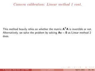 Camera calibration: Linear method 1 cont.




This method heavily relies on whether the matrix AT A is invertible or not.
Alternatively, we solve the problem by solving Ax = 0 as Linear method 2
does.




Y. Oyamada (Keio Univ. and TUM)   Camera Calibration         April 3, 2012   24 / 44
 