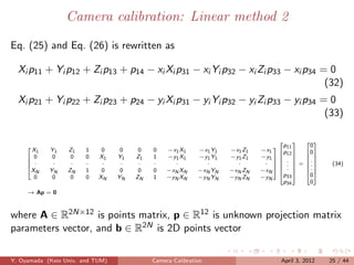 Camera calibration: Linear method 2

Eq. (25) and Eq. (26) is rewritten as

  Xi p11 + Yi p12 + Zi p13 + p14 − xi Xi p31 − xi Yi p32 − xi Zi p33 − xi p34 = 0
                                                                               (32)
  Xi p21 + Yi p22 + Zi p23 + p24 − yi Xi p31 − yi Yi p32 − yi Zi p33 − yi p34 = 0
                                                                               (33)

                                                                                           
                                                                                   p11      0
       X1   Y1    Z1    1    0     0    0   0    −x1 X1     −x1 Y1   −x1 Z1   −x1 p 
     
                                                                                       12  0
      0     0     0    0   X1    Y1   Z1   1    −y1 X1     −y1 Y1   −y1 Z1   −y1          
                                                                                   .     .
      ·     ·     ·    ·    ·     ·    ·   ·      ·          ·        ·       ·   .  = .       (34)
                                                                                        
                                                                              −xN   . 
                                                                                            .
     X
        N   YN    ZN    1    0     0    0   0    −xN XN     −xN YN   −xN ZN         p 
                                                                                             
                                                                                            0
       0     0     0    0   XN    YN   ZN   1    −yN XN     −yN YN   −yN ZN   −yN      33
                                                                                      p34    0
     → Ap = 0



where A ∈ R2N×12 is points matrix, p ∈ R12 is unknown projection matrix
parameters vector, and b ∈ R2N is 2D points vector

Y. Oyamada (Keio Univ. and TUM)             Camera Calibration                      April 3, 2012   25 / 44
 