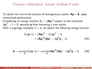 Camera calibration: Linear method 2 cont.

To obtain the non-trivial solution of homogeneous system Ap = 0, apply
constrained optimization.
Considering an energy function E2 = Ap 2 subject to the constraint
 p 2 − 1 = 0, prevents p from becoming a zero vector.
With a Lagrange multiplier λ > 0, we obtain the following energy function
                                           2               2
                          E2 (p, λ) = Ap       − λ( p          − 1)
                                  = (Ap) (Ap) − λ(pT p − 1).
                                           T
                                                                                      (35)



            p = arg min E2 (p, λ) = arg min(Ap)T (Ap) − λ(pT p − 1)
            ˆ                                                                         (36)
                          p                    p




Y. Oyamada (Keio Univ. and TUM)       Camera Calibration              April 3, 2012    26 / 44
 