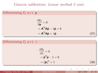 Camera calibration: Linear method 2 cont.

Diﬀerentiating E2 w.r.t. p

                                  ∂E2
                                      =0
                                  ∂p
                                  → AT Aˆ − λˆ = 0
                                        p    p
                                  → AT Aˆ = λˆ
                                        p    p                            (37)

Diﬀerentiating E2 w.r.t. λ

                                   ∂E2
                                       =0
                                   ∂λ
                                   → pT p − 1 = 0
                                      ˆ ˆ
                                            2
                                   → p
                                     ˆ          =1                        (38)


Y. Oyamada (Keio Univ. and TUM)      Camera Calibration   April 3, 2012    27 / 44
 