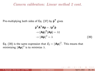 Camera calibration: Linear method 2 cont.



Pre-multiplying both sides of Eq. (37) by pT gives
                                          ˆ

                                  pT AT Aˆ = λˆ T p
                                  ˆ      p    p ˆ
                                  → (Aˆ )T (Aˆ ) = λ1
                                      p      p
                                             2
                                  → Aˆ
                                     p           =λ                        (39)

Eq. (39) is the same expression that E2 = Ap 2 . This means that
minimizing Ap 2 is to minimize λ.




Y. Oyamada (Keio Univ. and TUM)       Camera Calibration   April 3, 2012    28 / 44
 