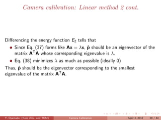 Camera calibration: Linear method 2 cont.




Diﬀerencing the energy function E2 tells that
                                         ˆ
      Since Eq. (37) forms like Ax = λx, p should be an eigenvector of the
              T
      matrix A A whose corresponding eigenvalue is λ.
      Eq. (38) minimizes λ as much as possible (ideally 0)
      ˆ
Thus, p should be the eigenvector corresponding to the smallest
eigenvalue of the matrix AT A.




Y. Oyamada (Keio Univ. and TUM)   Camera Calibration         April 3, 2012   29 / 44
 