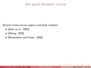 For quick literature review




Several review/survey papers and book chapters
      [Salvi et al., 2002]
      [Zhang, 2005]
      [Remondino and Fraser, 2006]




Y. Oyamada (Keio Univ. and TUM)      Camera Calibration   April 3, 2012   3 / 44
 