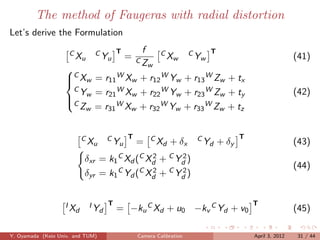The method of Faugeras with radial distortion
Let’s derive the Formulation

                     CX       CY T        f       CX          CY T
                       u        u    =   CZ         w           w                               (41)
                                              w
                   
                   C Xw = r11 W Xw + r12 W Yw + r13 W Zw + tx
                   
                    CY = r WX + r WY + r WZ + t                                                 (42)
                    w
                   C
                            21    w    22    w    23    w    y
                      Zw = r31 WX + r WY + r WZ + t
                                  w    32    w    33    w    z



                         CX       CY T   =    CX     + δx      CY    + δy
                                                                            T
                                                                                                (43)
                           u        u           d                d

                          δxr = k1 C Xd (C Xd + C Yd )
                                            2      2
                                                                                                (44)
                          δyr = k1 C Yd (C Xd + C Yd )
                                            2      2



                   IX       IY T   = −ku C Xd + u0 −kv C Yd + v0
                                                                                T
                                                                                                (45)
                     d        d


Y. Oyamada (Keio Univ. and TUM)          Camera Calibration                     April 3, 2012    31 / 44
 