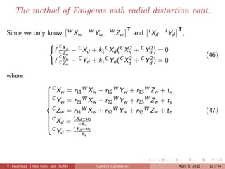 The method of Faugeras with radial distortion cont.

                               WX        WY        WZ        T         IX    I Y T,
Since we only know               w         w             w       and     d      d

                            CX
                        f   CZ
                               w
                                   − C Xd + k1 C Xd (C Xd + C Yd ) = 0
                                                        2      2
                            CY
                               w                                                                 (46)
                        f   CZ
                               w
                               w
                                   − C Yd + k1 C Yd (C Xd + C Yd ) = 0
                                                        2      2


where
                   
                   C Xw = r11 W Xw + r12 W Yw + r13 W Zw + tx
                   
                   
                   C
                    Yw = r21 W Xw + r22 W Yw + r23 W Zw + ty
                   
                   
                    CZ = r WX + r WY + r WZ + t                                                  (47)
                    w I X −u w
                   C
                             31        32    w    33    w    z
                    Xd = d 0
                   
                             −ku
                           I
                      Yd = Yd −v0
                   
                   C
                              −kv




Y. Oyamada (Keio Univ. and TUM)             Camera Calibration                   April 3, 2012    32 / 44
 