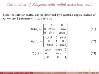The method of Faugeras with radial distortion cont.

Since the rotation matrix can be described by 3 rotation angles, instead of
rij , we use 3 parameters α, β, and γ as
                                                  
                                  1      0      0
                       Rx (α) = 0 cos α − sin α                      (51)
                                  0 sin α cos α
                                                  
                                    cos β 0 sin β
                        Ry (β) =  0       1     0                    (52)
                                   − sin β 0 cos β
                                                  
                                   cos γ − sin γ 0
                        Rz (γ) =  sin γ cos γ 0                      (53)
                                     0      0     1




Y. Oyamada (Keio Univ. and TUM)   Camera Calibration        April 3, 2012   34 / 44
 