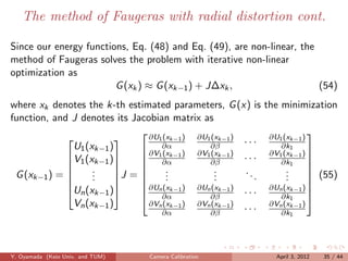 The method of Faugeras with radial distortion cont.

Since our energy functions, Eq. (48) and Eq. (49), are non-linear, the
method of Faugeras solves the problem with iterative non-linear
optimization as
                        G (xk ) ≈ G (xk−1 ) + J∆xk ,                   (54)
where xk denotes the k-th estimated parameters, G (x) is the minimization
function, and J denotes its Jacobian matrix as
                                ∂U (x ) ∂U (x )               ∂U1 (xk−1 )
                                                                           
                                   1 k−1       1 k−1
             
               U1 (xk−1 )
                          
                                    ∂α          ∂β       ···      ∂k1
                                ∂V1 (xk−1 ) ∂V1 (xk−1 )       ∂V1 (xk−1 ) 
             V1 (xk−1 )
                         
                                ∂α
                                               ∂β       ···      ∂k1
                                                                           
                                                                           
 G (xk−1 ) =       .
                    .                 .
                                      .           .
                                                  .      ..         .
                                                                    .
                          J =                                             (55)
                                                                        
                   .               .           .          .      .      
             Un (xk−1 )       ∂Un (xk−1 ) ∂Un (xk−1 ) · · · ∂Un (xk−1 ) 
                                ∂α             ∂β                ∂k1      
               Vn (xk−1 )        ∂Vn (xk−1 ) ∂Vn (xk−1 )       ∂Vn (xk−1 )
                                    ∂α          ∂β       ···      ∂k1




Y. Oyamada (Keio Univ. and TUM)   Camera Calibration             April 3, 2012   35 / 44
 