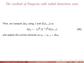 The method of Faugeras with radial distortion cont.




Then, we compute ∆xk using J and G (xk−1 ) as

                                  ∆xk = −(J T J)−1 J T G (xk−1 )                   (56)

and update the current estimate as xk = xk−1 + ∆xk .




Y. Oyamada (Keio Univ. and TUM)            Camera Calibration      April 3, 2012    36 / 44
 