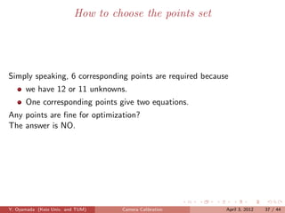How to choose the points set




Simply speaking, 6 corresponding points are required because
      we have 12 or 11 unknowns.
      One corresponding points give two equations.
Any points are ﬁne for optimization?
The answer is NO.




Y. Oyamada (Keio Univ. and TUM)    Camera Calibration      April 3, 2012   37 / 44
 