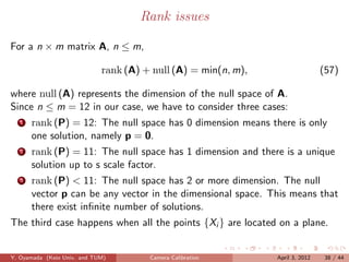 Rank issues

For a n × m matrix A, n ≤ m,

                             rank (A) + null (A) = min(n, m),                   (57)

where null (A) represents the dimension of the null space of A.
Since n ≤ m = 12 in our case, we have to consider three cases:
   1   rank (P) = 12: The null space has 0 dimension means there is only
       one solution, namely p = 0.
   2   rank (P) = 11: The null space has 1 dimension and there is a unique
       solution up to s scale factor.
   3   rank (P) < 11: The null space has 2 or more dimension. The null
       vector p can be any vector in the dimensional space. This means that
       there exist inﬁnite number of solutions.
The third case happens when all the points {Xi } are located on a plane.


Y. Oyamada (Keio Univ. and TUM)        Camera Calibration       April 3, 2012    38 / 44
 