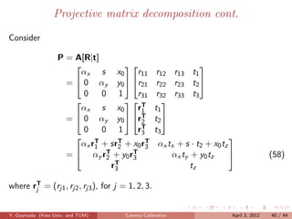 Projective matrix decomposition cont.

Consider

                  P = A[R|t]
                                                           
                       αx s x0          r11        r12 r13 t1
                    =  0 αy y0  r21             r22 r23 t2 
                        0    0 1        r31        r32 r33 t3
                                    T             
                       αx s x0          r1        t1
                    =  0 αy y0  rT    2        t2 
                        0    0 1        rT
                                         3        t3
                       T         T + x rT
                                                                           
                       αx r1 + sr2      0 3         αx tx + s · t2 + x0 tz
                    =  αy rT + y0 rT
                              2       3                 αx ty + y0 tz                     (58)
                                rT
                                 3                            tz

where rT = (rj1 , rj2 , rj3 ), for j = 1, 2, 3.
       j



Y. Oyamada (Keio Univ. and TUM)       Camera Calibration                   April 3, 2012   40 / 44
 