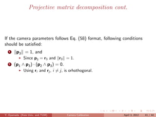 Projective matrix decomposition cont.



If the camera parameters follows Eq. (58) format, following conditions
should be satisﬁed:
   1    p3 = 1, and
             Since p3 = r3 and r3 = 1.
   2   (p1 ∧ p3 ) · (p2 ∧ p3 ) = 0.
             Using ri and rj , i = j, is orhothogonal.




Y. Oyamada (Keio Univ. and TUM)       Camera Calibration    April 3, 2012   41 / 44
 