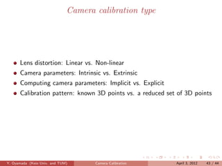 Camera calibration type




      Lens distortion: Linear vs. Non-linear
      Camera parameters: Intrinsic vs. Extrinsic
      Computing camera parameters: Implicit vs. Explicit
      Calibration pattern: known 3D points vs. a reduced set of 3D points




Y. Oyamada (Keio Univ. and TUM)      Camera Calibration     April 3, 2012   43 / 44
 