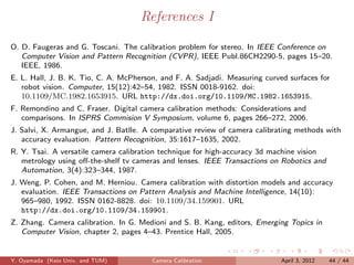 References I

O. D. Faugeras and G. Toscani. The calibration problem for stereo. In IEEE Conference on
   Computer Vision and Pattern Recognition (CVPR), IEEE Publ.86CH2290-5, pages 15–20.
   IEEE, 1986.
E. L. Hall, J. B. K. Tio, C. A. McPherson, and F. A. Sadjadi. Measuring curved surfaces for
   robot vision. Computer, 15(12):42–54, 1982. ISSN 0018-9162. doi:
   10.1109/MC.1982.1653915. URL http://dx.doi.org/10.1109/MC.1982.1653915.
F. Remondino and C. Fraser. Digital camera calibration methods: Considerations and
   comparisons. In ISPRS Commision V Symposium, volume 6, pages 266–272, 2006.
J. Salvi, X. Armangue, and J. Batlle. A comparative review of camera calibrating methods with
   accuracy evaluation. Pattern Recognition, 35:1617–1635, 2002.
R. Y. Tsai. A versatile camera calibration technique for high-accuracy 3d machine vision
   metrology using oﬀ-the-shelf tv cameras and lenses. IEEE Transactions on Robotics and
   Automation, 3(4):323–344, 1987.
J. Weng, P. Cohen, and M. Herniou. Camera calibration with distortion models and accuracy
   evaluation. IEEE Transactions on Pattern Analysis and Machine Intelligence, 14(10):
   965–980, 1992. ISSN 0162-8828. doi: 10.1109/34.159901. URL
   http://dx.doi.org/10.1109/34.159901.
Z. Zhang. Camera calibration. In G. Medioni and S. B. Kang, editors, Emerging Topics in
   Computer Vision, chapter 2, pages 4–43. Prentice Hall, 2005.


Y. Oyamada (Keio Univ. and TUM)         Camera Calibration                   April 3, 2012   44 / 44
 