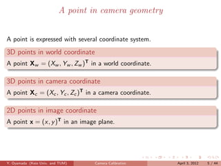 A point in camera geometry


A point is expressed with several coordinate system.
3D points in world coordinate
A point Xw = (Xw , Yw , Zw )T in a world coordinate.

3D points in camera coordinate
A point Xc = (Xc , Yc , Zc )T in a camera coordinate.

2D points in image coordinate
A point x = (x, y )T in an image plane.




Y. Oyamada (Keio Univ. and TUM)    Camera Calibration   April 3, 2012   5 / 44
 