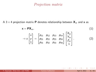 Projection matrix



A 3 × 4 projection matrix P denotes relationship between Xw and x as

                      x = PXw ,                                                (1)
                                                      
                                                    X
                                   p11 p12 p13 p14  w 
                             
                            x
                                                      Y
                       → s y  = p21 p22 p23 p24   w  .
                                                      Zw                     (2)
                            1      p31 p32 p33 p34
                                                        1




Y. Oyamada (Keio Univ. and TUM)       Camera Calibration       April 3, 2012   6 / 44
 