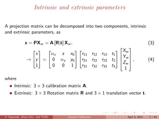 Intrinsic and extrinsic parameters

A projection matrix can be decomposed into two components, intrinsic
and extrinsic parameters, as

              x = PXw = A [R|t] Xw ,                                          (3)
                                                        
                                                  Xw
                   x     αx s x0       r11 r12 r13 t1  
                                                        Y
               → y  =  0 αy y0  r21 r22 r23 t2   w  ,
                                                        Zw                  (4)
                   1      0   0 1      r31 r32 r33 t3
                                                          1

where
      Intrinsic: 3 × 3 calibration matrix A.
      Extrinsic: 3 × 3 Rotation matrix R and 3 × 1 translation vector t.



Y. Oyamada (Keio Univ. and TUM)   Camera Calibration          April 3, 2012   7 / 44
 