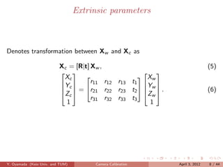 Extrinsic parameters



Denotes transformation between Xw and Xc as

                          Xc = [R|t] Xw ,                                     (5)
                                                    
                           Xc                        X
                                     r11 r12 r13 t1  w 
                                  
                          Yc 
                            = r21 r22 r23 t2  Yw  .                     (6)
                           Zc                       Zw 
                                     r31 r32 r33 t3
                            1                           1




Y. Oyamada (Keio Univ. and TUM)        Camera Calibration     April 3, 2012   8 / 44
 