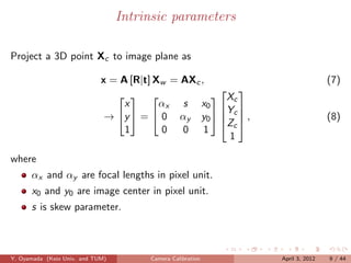 Intrinsic parameters

Project a 3D point Xc to image plane as

                             x = A [R|t] Xw = AXc ,                           (7)
                                                      
                                                  Xc
                                  x       αx s x0  
                                                      Y
                              → y  =  0 αy y0   c  ,
                                                      Zc                    (8)
                                  1       0   0 1
                                                       1

where
      αx and αy are focal lengths in pixel unit.
      x0 and y0 are image center in pixel unit.
      s is skew parameter.



Y. Oyamada (Keio Univ. and TUM)        Camera Calibration     April 3, 2012   9 / 44
 