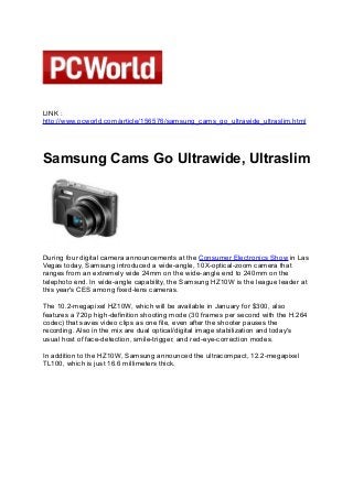 LINK :
http://www.pcworld.com/article/156576/samsung_cams_go_ultrawide_ultraslim.html
　
Samsung Cams Go Ultrawide, Ultraslim
During four digital camera announcements at the Consumer Electronics Show in Las
Vegas today, Samsung introduced a wide-angle, 10X-optical-zoom camera that
ranges from an extremely wide 24mm on the wide-angle end to 240mm on the
telephoto end. In wide-angle capability, the Samsung HZ10W is the league leader at
this year's CES among fixed-lens cameras.
The 10.2-megapixel HZ10W, which will be available in January for $300, also
features a 720p high-definition shooting mode (30 frames per second with the H.264
codec) that saves video clips as one file, even after the shooter pauses the
recording. Also in the mix are dual optical/digital image stabilization and today's
usual host of face-detection, smile-trigger, and red-eye-correction modes.
In addition to the HZ10W, Samsung announced the ultracompact, 12.2-megapixel
TL100, which is just 16.6 millimeters thick.
 