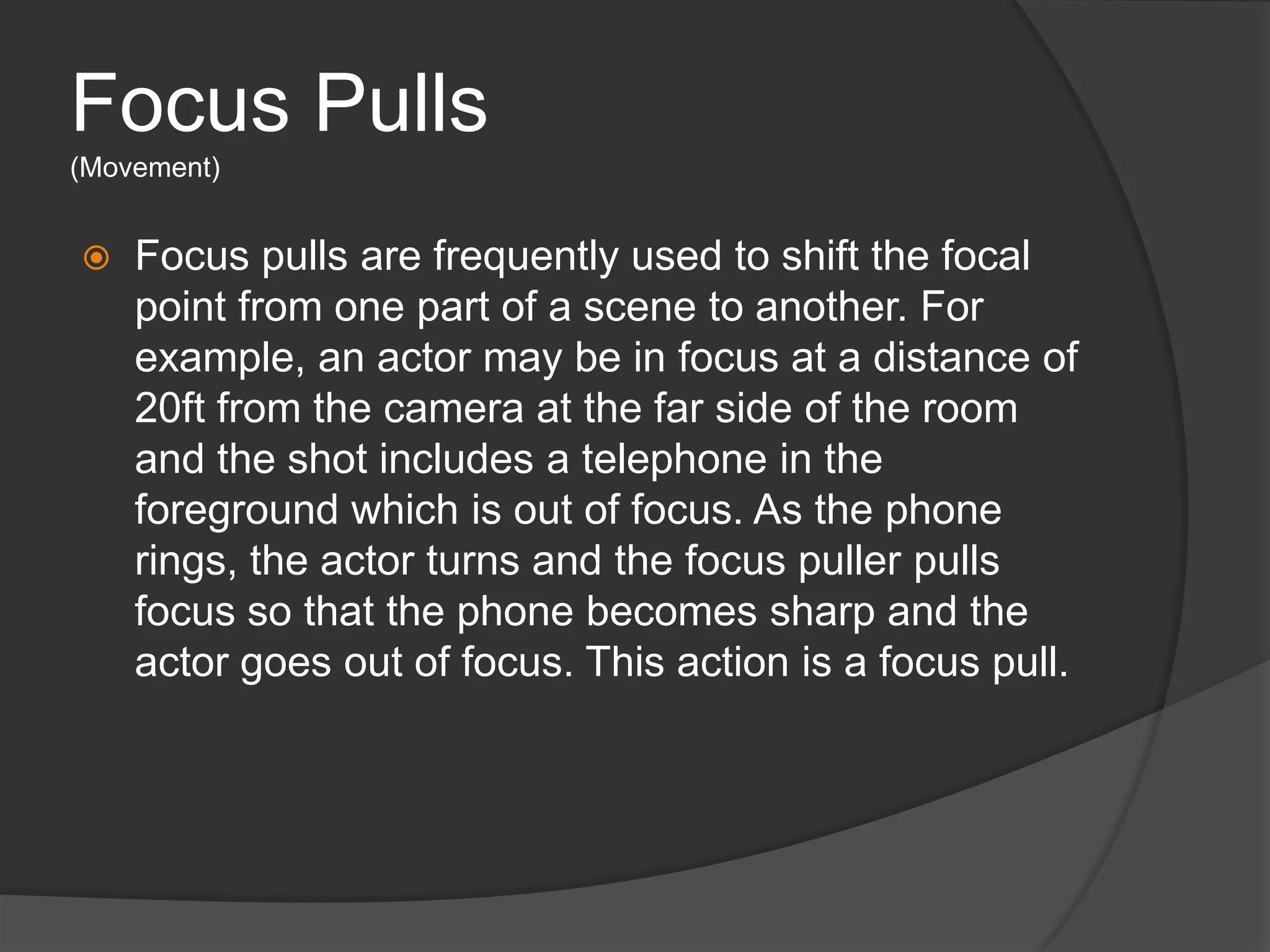 Focus Pulls
(Movement)
 Focus pulls are frequently used to shift the focal
point from one part of a scene to another. For
example, an actor may be in focus at a distance of
20ft from the camera at the far side of the room
and the shot includes a telephone in the
foreground which is out of focus. As the phone
rings, the actor turns and the focus puller pulls
focus so that the phone becomes sharp and the
actor goes out of focus. This action is a focus pull.
 