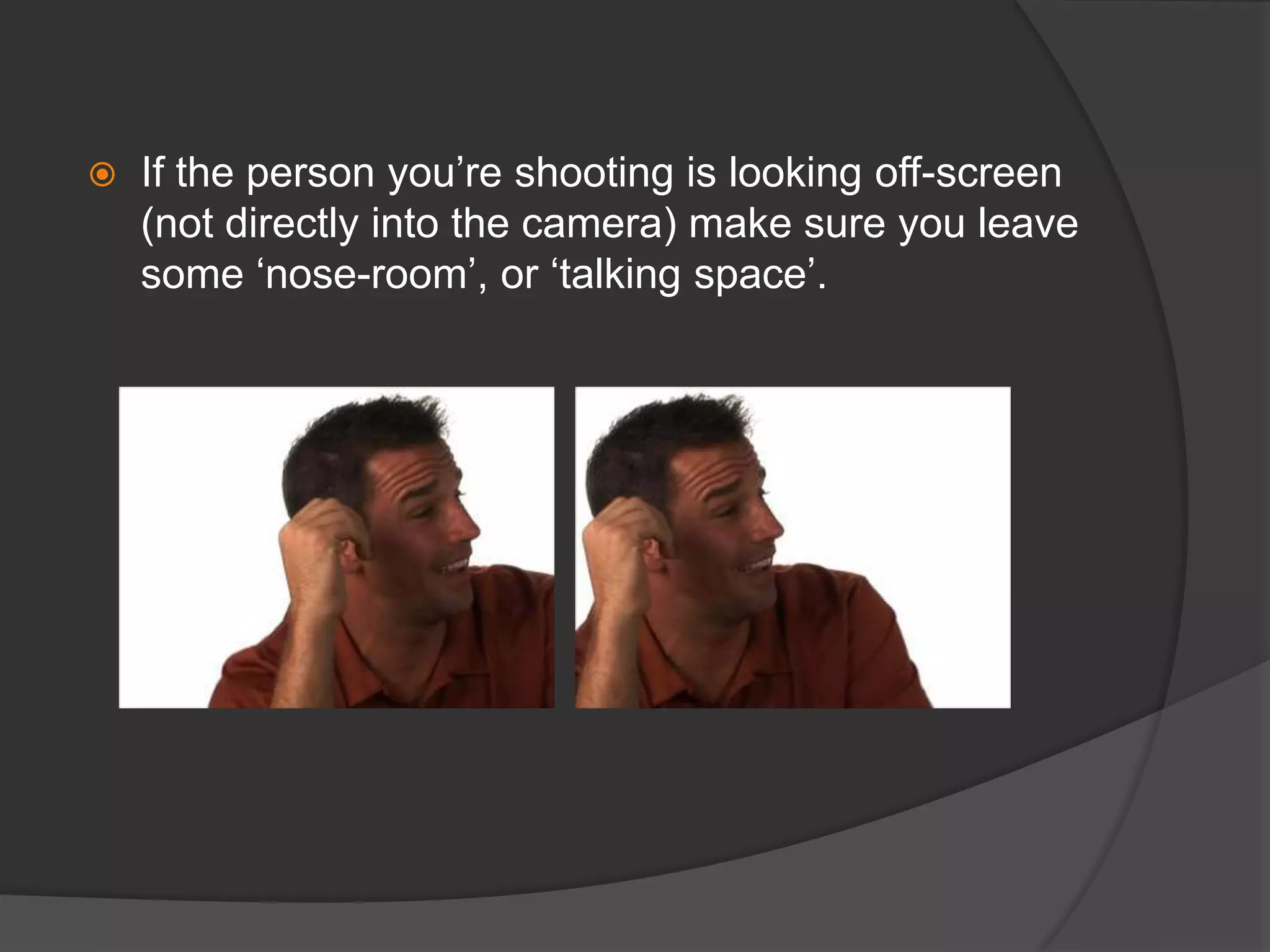  If the person you’re shooting is looking off-screen
(not directly into the camera) make sure you leave
some ‘nose-room’, or ‘talking space’.
 