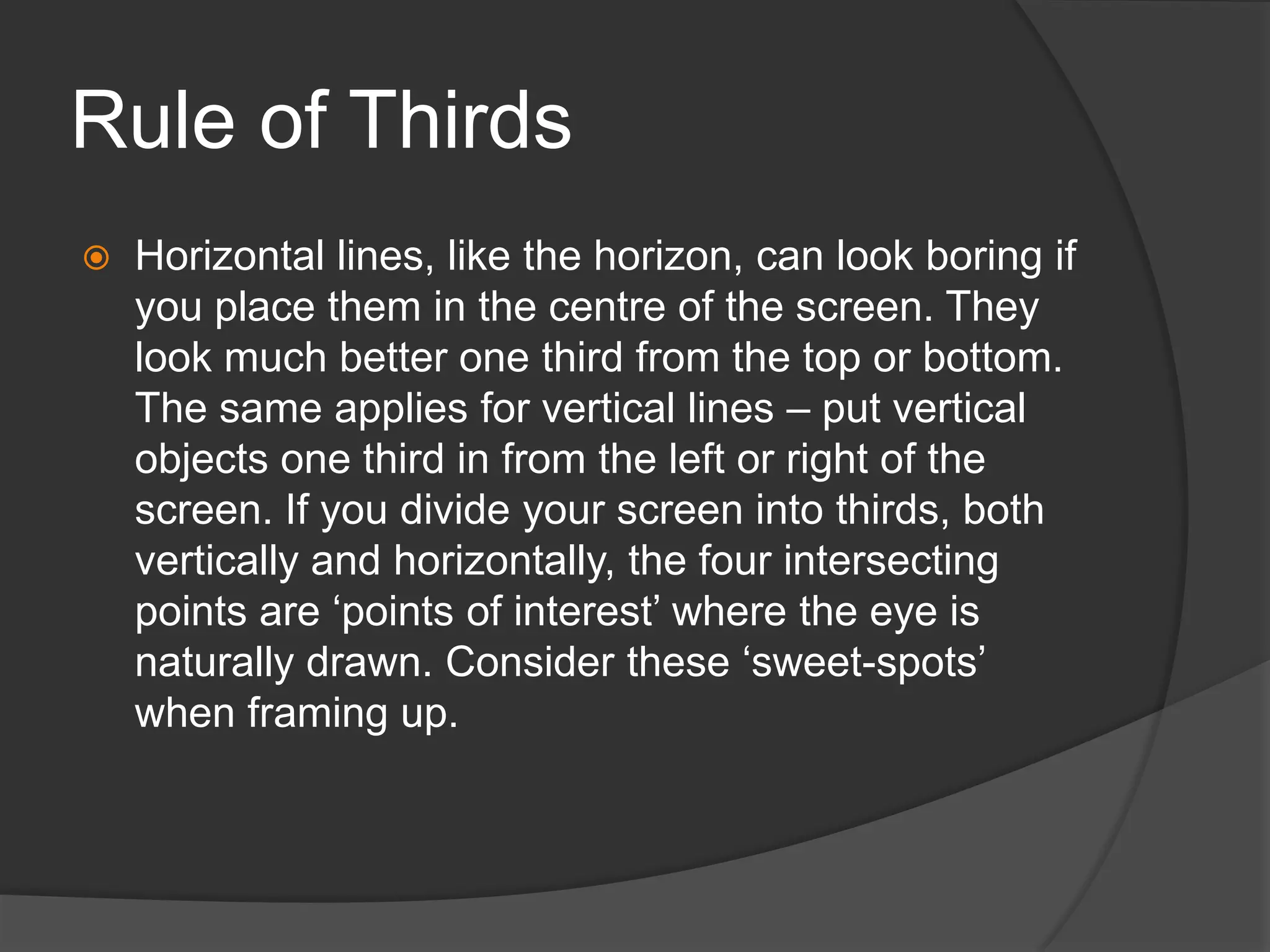 Rule of Thirds
 Horizontal lines, like the horizon, can look boring if
you place them in the centre of the screen. They
look much better one third from the top or bottom.
The same applies for vertical lines – put vertical
objects one third in from the left or right of the
screen. If you divide your screen into thirds, both
vertically and horizontally, the four intersecting
points are ‘points of interest’ where the eye is
naturally drawn. Consider these ‘sweet-spots’
when framing up.
 