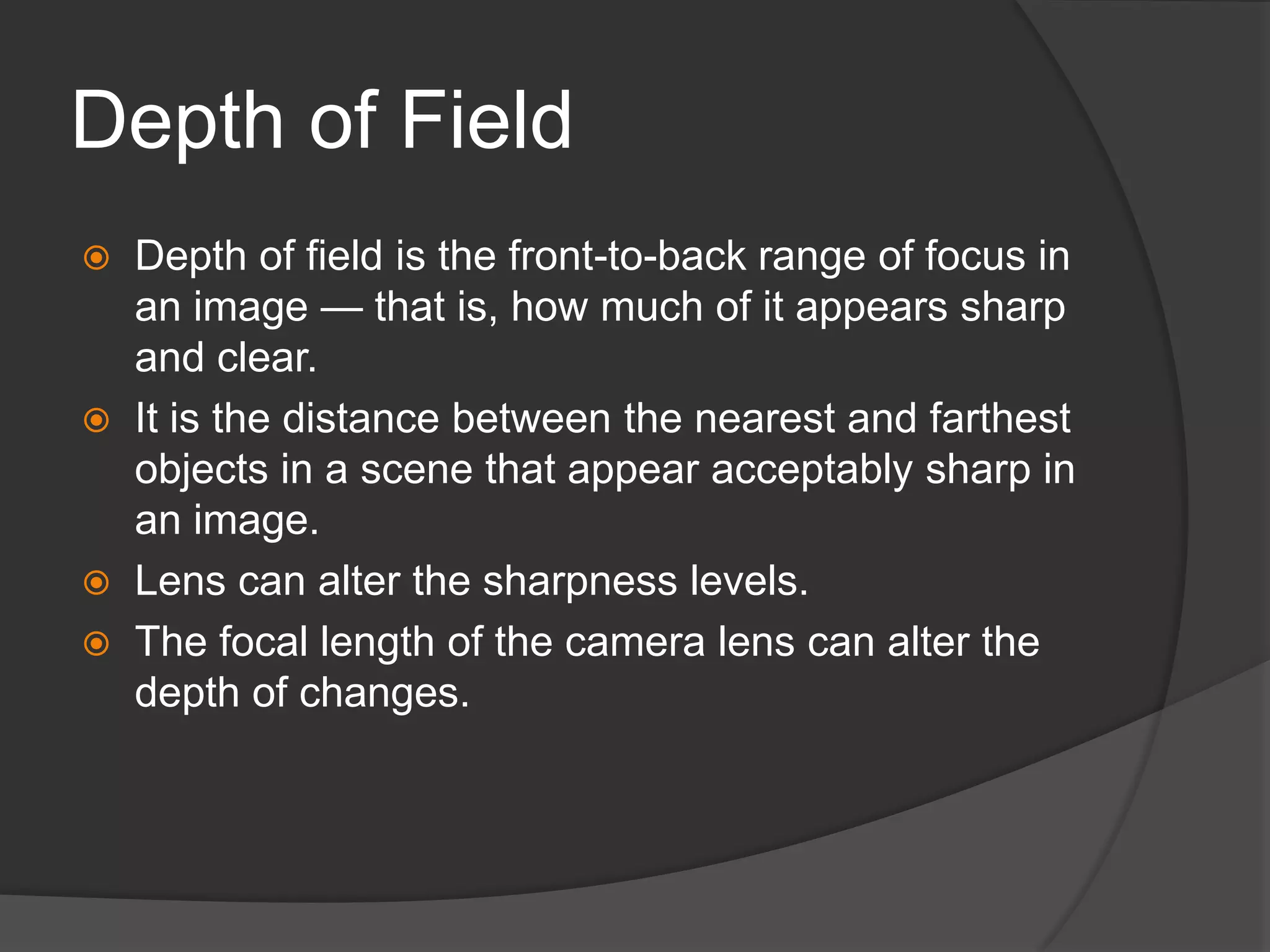 Depth of Field
 Depth of field is the front-to-back range of focus in
an image — that is, how much of it appears sharp
and clear.
 It is the distance between the nearest and farthest
objects in a scene that appear acceptably sharp in
an image.
 Lens can alter the sharpness levels.
 The focal length of the camera lens can alter the
depth of changes.
 