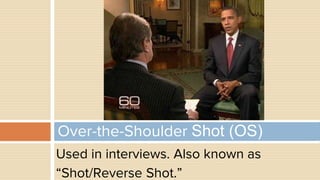 Used in interviews. Also known as
“Shot/Reverse Shot.”
Over-the-Shoulder Shot (OS)
 