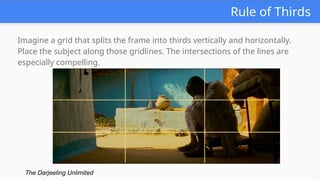 Rule of Thirds
Imagine a grid that splits the frame into thirds vertically and horizontally.
Place the subject along those gridlines. The intersections of the lines are
especially compelling.
The Darjeeling Unlimited
 
