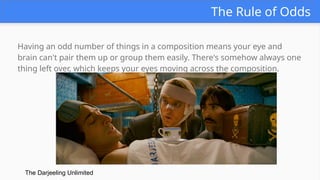The Rule of Odds
Having an odd number of things in a composition means your eye and
brain can't pair them up or group them easily. There's somehow always one
thing left over, which keeps your eyes moving across the composition.
The Darjeeling Unlimited
 