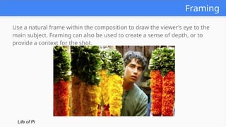 Framing
Use a natural frame within the composition to draw the viewer’s eye to the
main subject. Framing can also be used to create a sense of depth, or to
provide a context for the shot.
Life of Pi
 