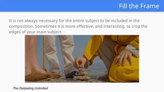 Fill the Frame
It is not always necessary for the entire subject to be included in the
composition. Sometimes it is more effective, and interesting, to crop the
edges of your main subject.
The Darjeeling Unlimited
 