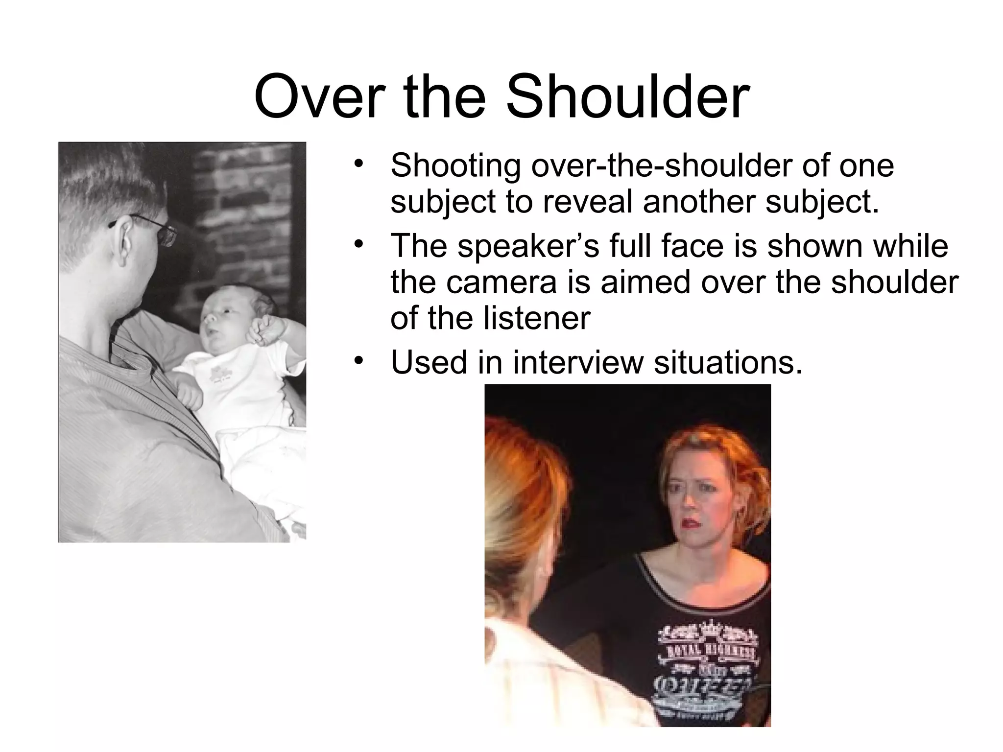 Over the Shoulder
• Shooting over-the-shoulder of one
subject to reveal another subject.
• The speaker’s full face is shown while
the camera is aimed over the shoulder
of the listener
• Used in interview situations.
 