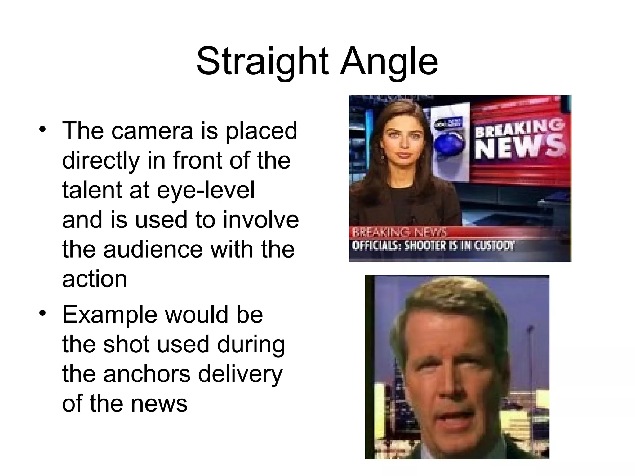 Straight Angle
• The camera is placed
directly in front of the
talent at eye-level
and is used to involve
the audience with the
action
• Example would be
the shot used during
the anchors delivery
of the news
 
